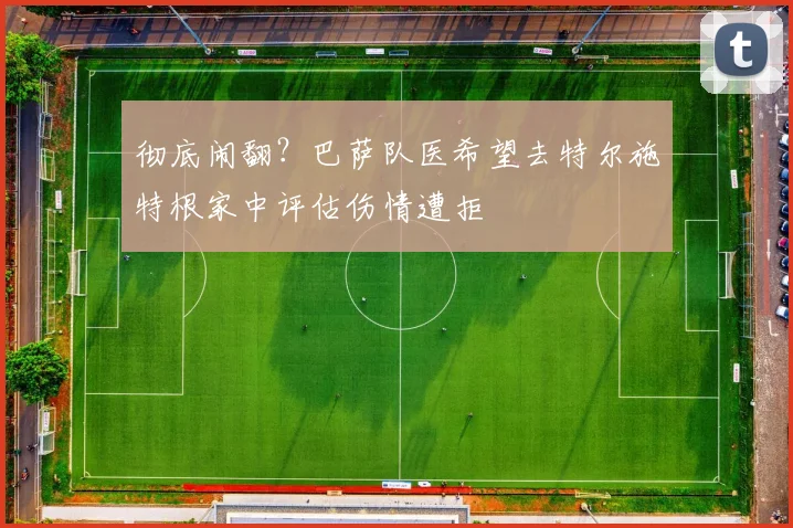 彻底闹翻？巴萨队医希望去特尔施特根家中评估伤情遭拒